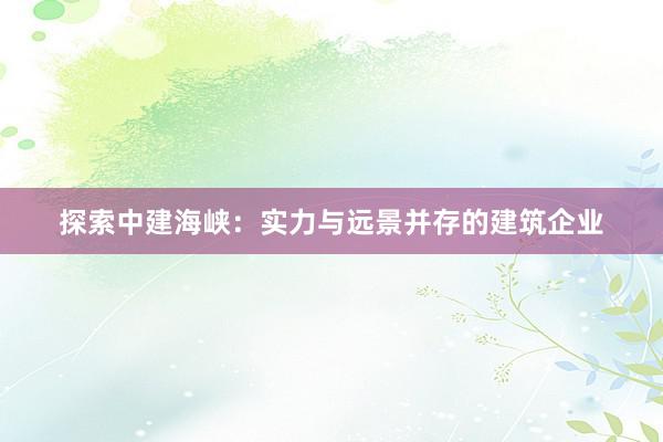 探索中建海峡：实力与远景并存的建筑企业