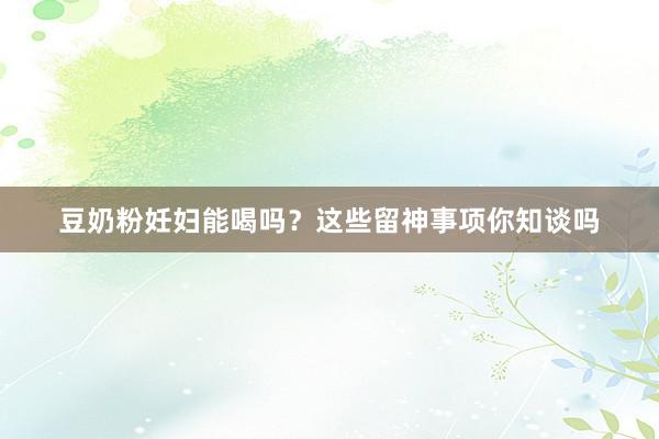 豆奶粉妊妇能喝吗？这些留神事项你知谈吗